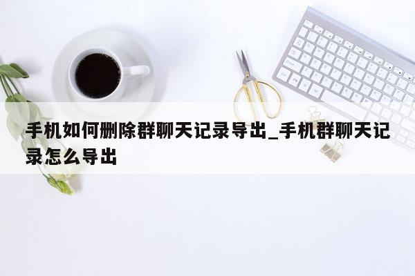 手机如何删除群聊天记录导出_手机群聊天记录怎么导出