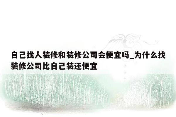 自己找人装修和装修公司会便宜吗_为什么找装修公司比自己装还便宜