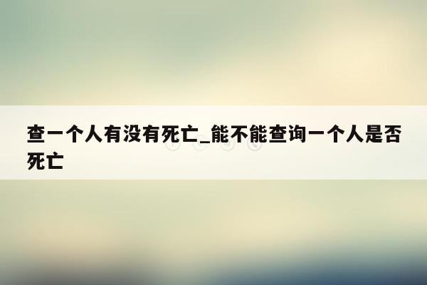 查一个人有没有死亡_能不能查询一个人是否死亡