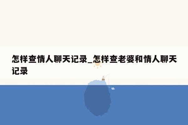 怎样查情人聊天记录_怎样查老婆和情人聊天记录