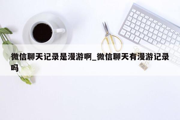 微信聊天记录是漫游啊_微信聊天有漫游记录吗