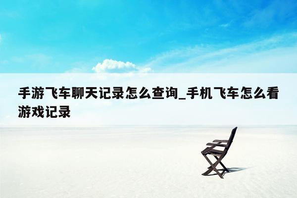 手游飞车聊天记录怎么查询_手机飞车怎么看游戏记录