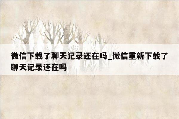 微信下载了聊天记录还在吗_微信重新下载了聊天记录还在吗