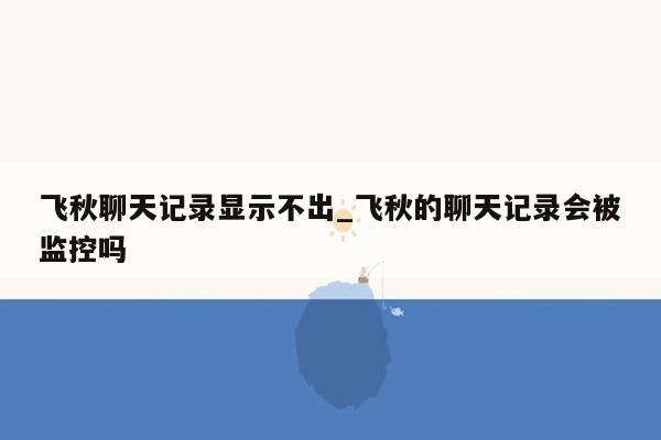 飞秋聊天记录显示不出_飞秋的聊天记录会被监控吗