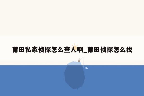 莆田私家侦探怎么查人啊_莆田侦探怎么找