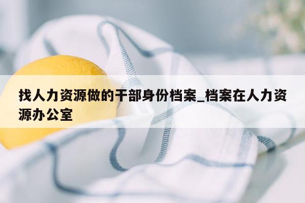 找人力资源做的干部身份档案_档案在人力资源办公室