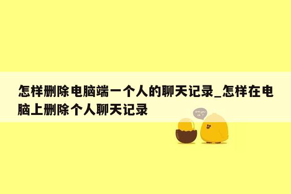 怎样删除电脑端一个人的聊天记录_怎样在电脑上删除个人聊天记录