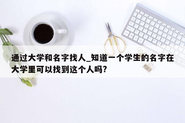 通过大学和名字找人_知道一个学生的名字在大学里可以找到这个人吗?