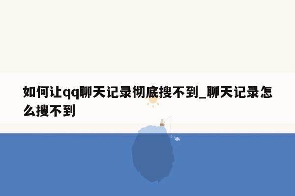 如何让qq聊天记录彻底搜不到_聊天记录怎么搜不到