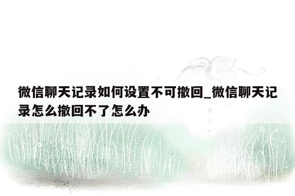 微信聊天记录如何设置不可撤回_微信聊天记录怎么撤回不了怎么办