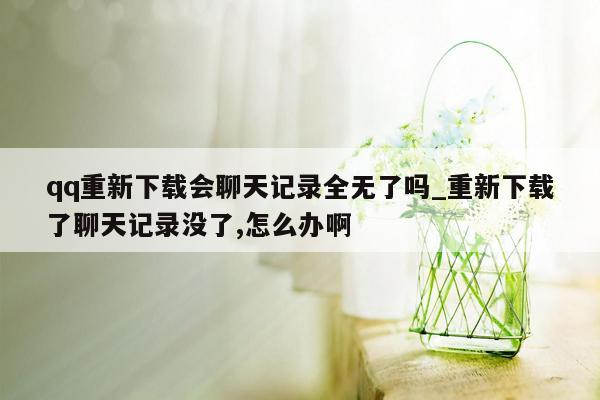 qq重新下载会聊天记录全无了吗_重新下载了聊天记录没了,怎么办啊