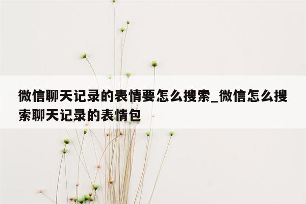 微信聊天记录的表情要怎么搜索_微信怎么搜索聊天记录的表情包