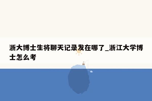 浙大博士生将聊天记录发在哪了_浙江大学博士怎么考