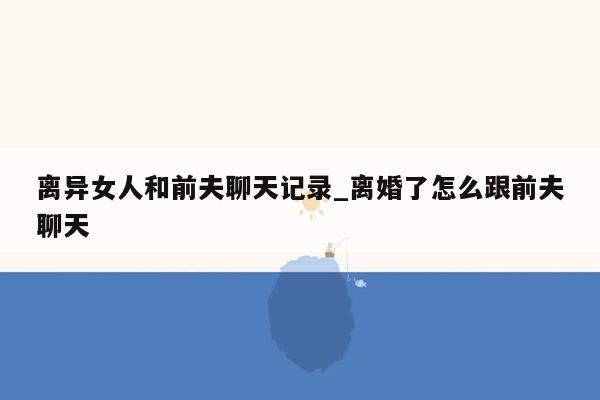 离异女人和前夫聊天记录_离婚了怎么跟前夫聊天