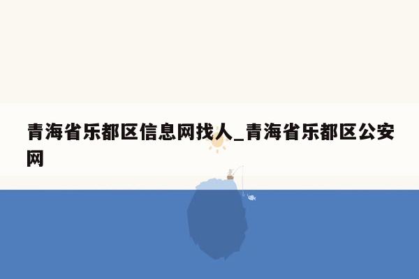 青海省乐都区信息网找人_青海省乐都区公安网