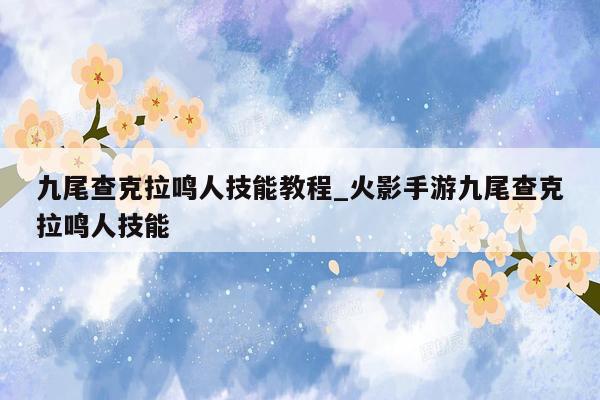 九尾查克拉鸣人技能教程_火影手游九尾查克拉鸣人技能