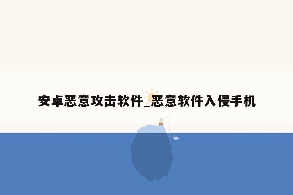 安卓恶意攻击软件_恶意软件入侵手机