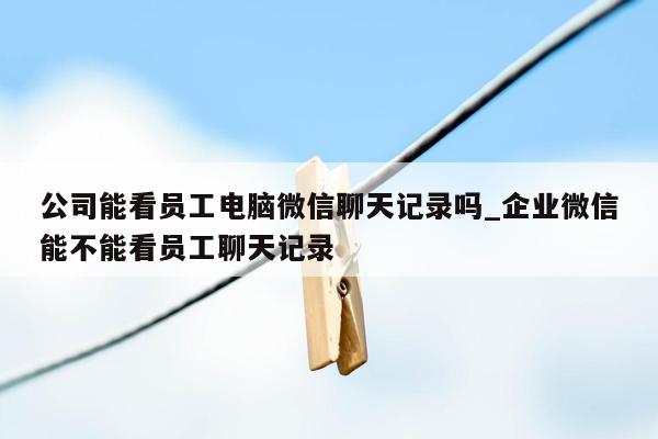 公司能看员工电脑微信聊天记录吗_企业微信能不能看员工聊天记录