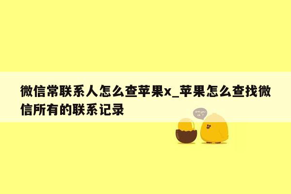 微信常联系人怎么查苹果x_苹果怎么查找微信所有的联系记录