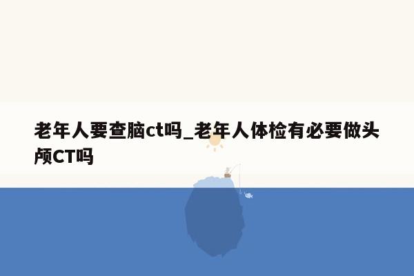 老年人要查脑ct吗_老年人体检有必要做头颅CT吗