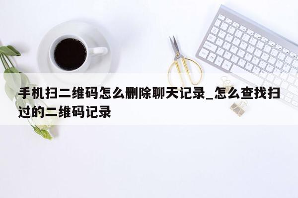 手机扫二维码怎么删除聊天记录_怎么查找扫过的二维码记录