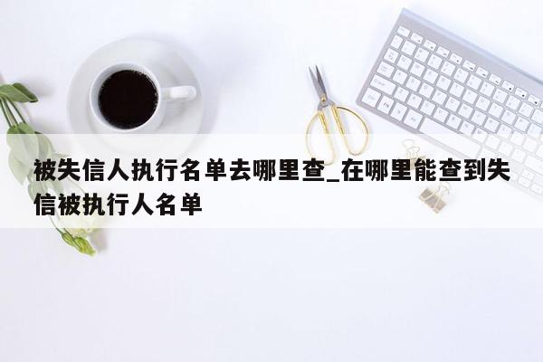 被失信人执行名单去哪里查_在哪里能查到失信被执行人名单