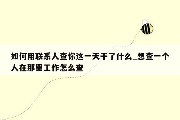 如何用联系人查你这一天干了什么_想查一个人在那里工作怎么查