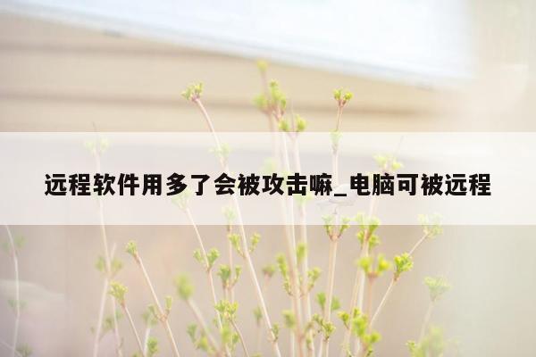 远程软件用多了会被攻击嘛_电脑可被远程