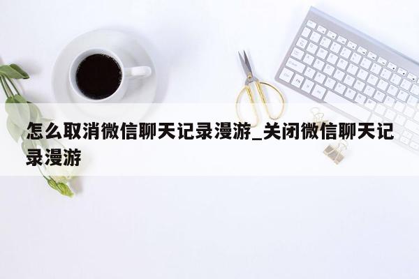 怎么取消微信聊天记录漫游_关闭微信聊天记录漫游