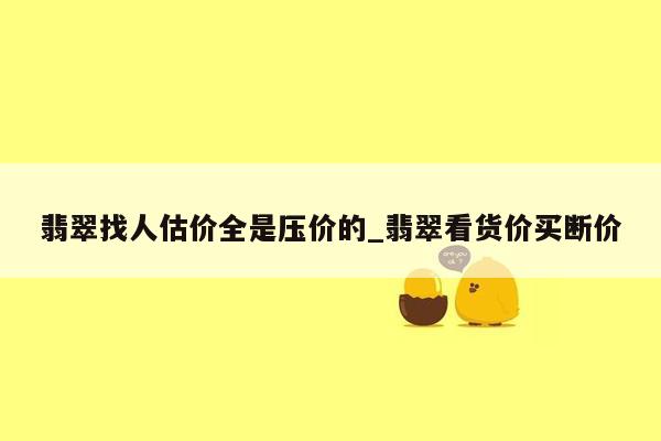 翡翠找人估价全是压价的_翡翠看货价买断价