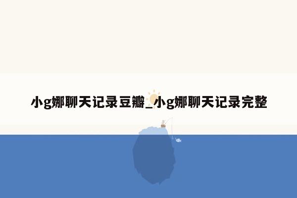 小g娜聊天记录豆瓣_小g娜聊天记录完整