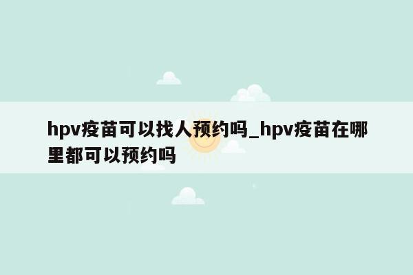 hpv疫苗可以找人预约吗_hpv疫苗在哪里都可以预约吗