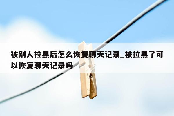 被别人拉黑后怎么恢复聊天记录_被拉黑了可以恢复聊天记录吗