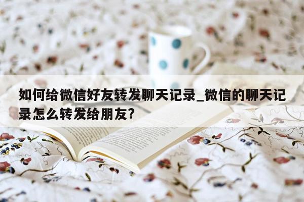 如何给微信好友转发聊天记录_微信的聊天记录怎么转发给朋友?