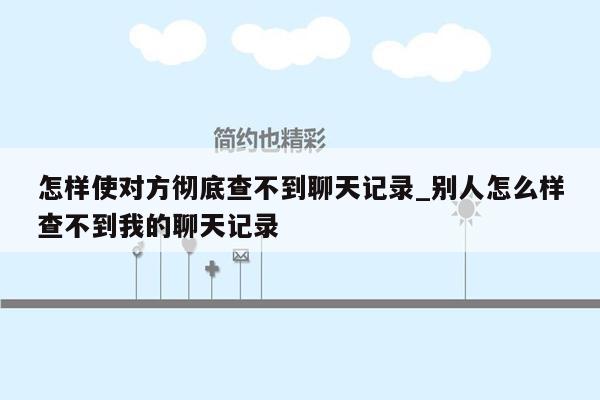 怎样使对方彻底查不到聊天记录_别人怎么样查不到我的聊天记录