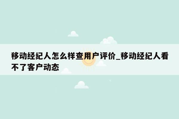 移动经纪人怎么样查用户评价_移动经纪人看不了客户动态