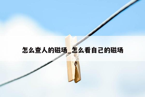 怎么查人的磁场_怎么看自己的磁场