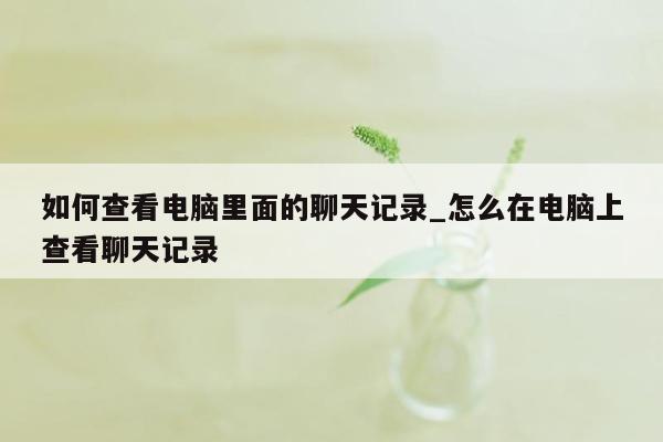 如何查看电脑里面的聊天记录_怎么在电脑上查看聊天记录