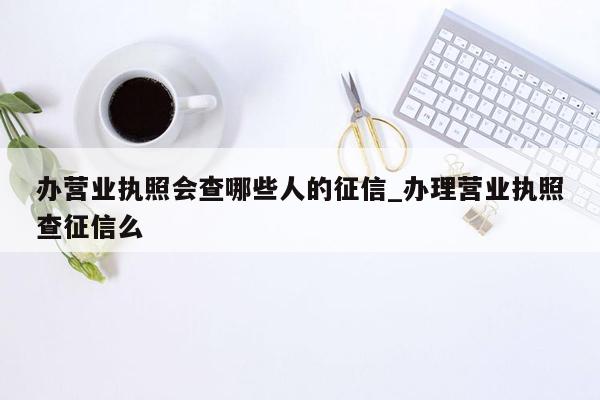 办营业执照会查哪些人的征信_办理营业执照查征信么