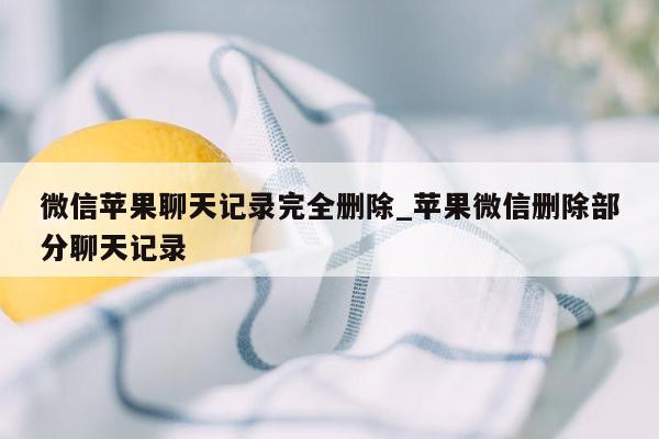 微信苹果聊天记录完全删除_苹果微信删除部分聊天记录