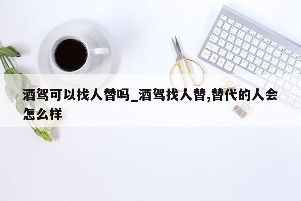 酒驾可以找人替吗_酒驾找人替,替代的人会怎么样