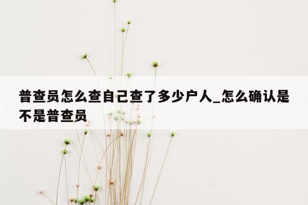 普查员怎么查自己查了多少户人_怎么确认是不是普查员