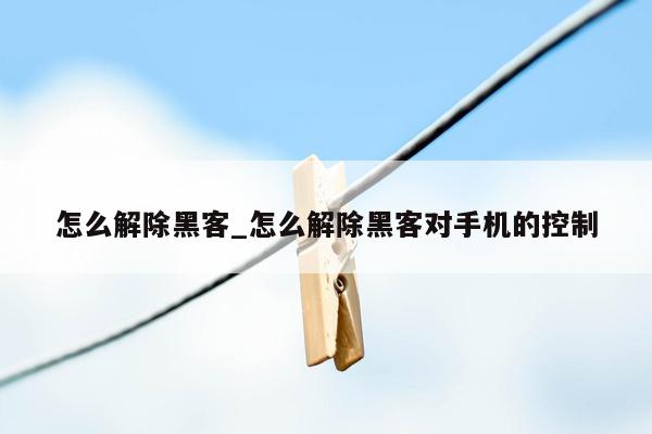 怎么解除黑客_怎么解除黑客对手机的控制