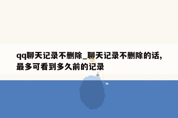 qq聊天记录不删除_聊天记录不删除的话,最多可看到多久前的记录