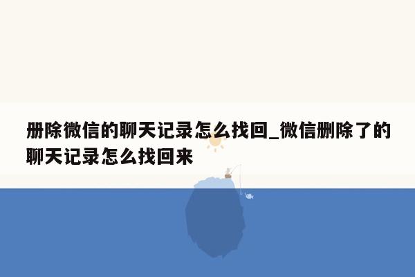 册除微信的聊天记录怎么找回_微信删除了的聊天记录怎么找回来