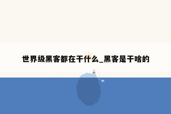 世界级黑客都在干什么_黑客是干啥的