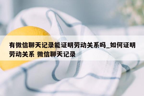 有微信聊天记录能证明劳动关系吗_如何证明劳动关系 微信聊天记录