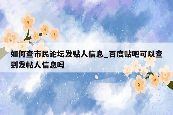 如何查市民论坛发贴人信息_百度贴吧可以查到发帖人信息吗