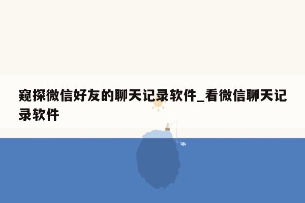 窥探微信好友的聊天记录软件_看微信聊天记录软件