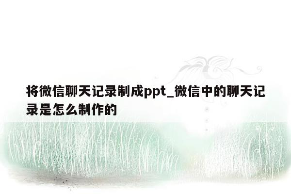 将微信聊天记录制成ppt_微信中的聊天记录是怎么制作的